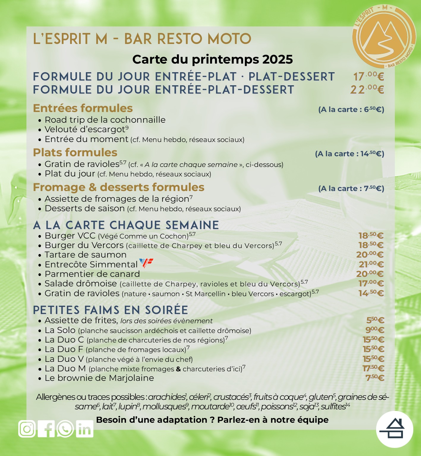 Carte du printemps 2025 de L'Esprit M - Bar Resto moto Entrées formules (à la carte : 6,50 €) - Road trip de la cochonaille - Velouté d'escargot - Entrée du moment Plats formules (à la carte : 14,50 €) - Gratin de ravioles - Plat du jour Fromage & desserts formules (à la carte : 7,50 €) - Assiette de fromages - Desserts du moment - Brownie A la carte chaque semaine - Burger Végé Comme un Cochon (VCC) - Burger du Vercors - Tartare de saumon - Entrecôte Simmental (bœuf origine France) - Parmentier de canard - Salade drômoise - Gratins de ravioles Petites faims en soirée - Assiette de frites maison (soirées évènement) - Planches produits locaux (charcuteries, formages, mixtes ou végé) - Brownie