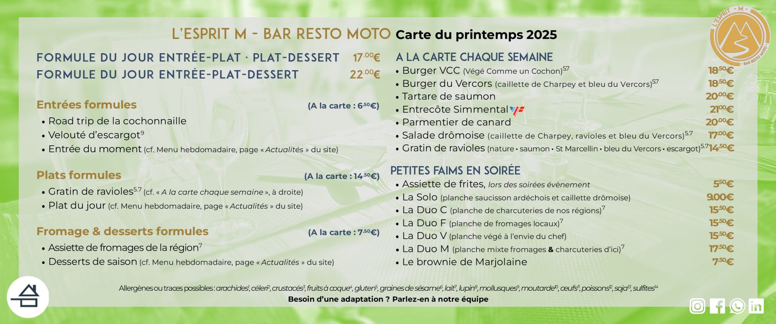 Carte du printemps 2025 de L'Esprit M - Bar Resto moto Entrées formules (à la carte : 6,50 €) - Road trip de la cochonaille - Velouté d'escargot - Entrée du moment Plats formules (à la carte : 14,50 €) - Gratin de ravioles - Plat du jour Fromage & desserts formules (à la carte : 7,50 €) - Assiette de fromages - Desserts du moment - Brownie A la carte chaque semaine - Burger Végé Comme un Cochon (VCC) - Burger du Vercors - Tartare de saumon - Entrecôte Simmental (bœuf origine France) - Parmentier de canard - Salade drômoise - Gratins de ravioles Petites faims en soirée - Assiette de frites maison (soirées évènement) - Planches produits locaux (charcuteries, formages, mixtes ou végé) - Brownie