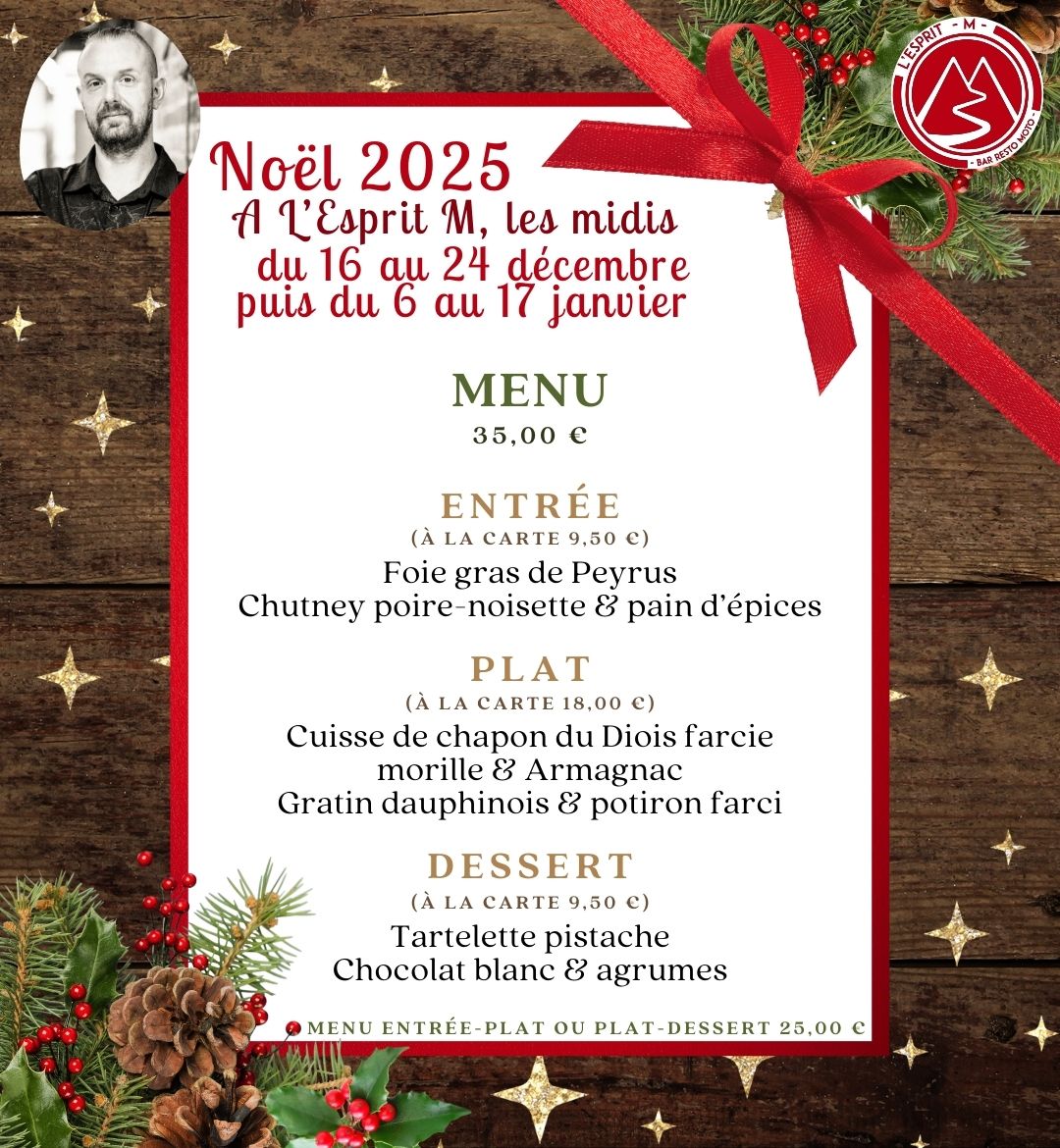 Menu de Noël 2025 de L'Esprit M - Bar Resto moto du 16 au 24 décembre puis du 6 au 17 janvier Menu à 35,00 Entrée (à la carte 9,50 €) Foie gras de Peyrus Chutney poire-noisette & pain d’épices Plat (à la carte 18,00 €) Cuisse de chapon du Diois farcie morille & Armagnac Gratin dauphinois & potiron farci Dessert (à la carte 9,50 €) Tartelette pistache Chocolat blanc & agrumes Menu entrée-plat ou Plat-dessert 25,00 €